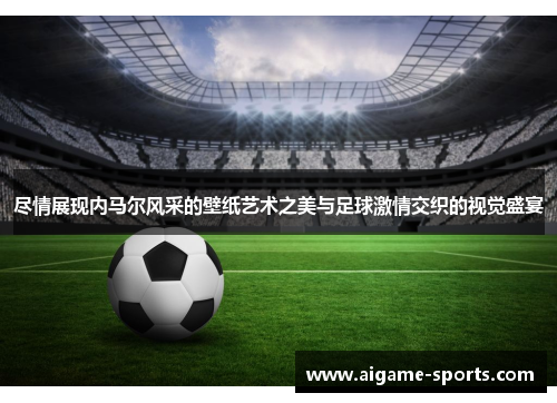 尽情展现内马尔风采的壁纸艺术之美与足球激情交织的视觉盛宴