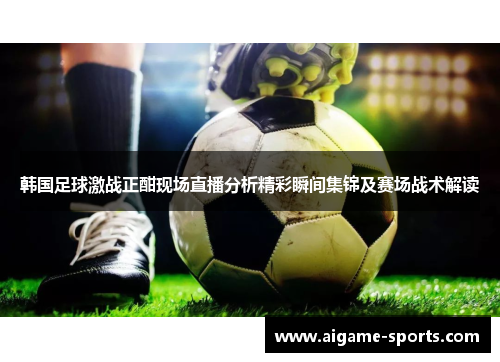 韩国足球激战正酣现场直播分析精彩瞬间集锦及赛场战术解读