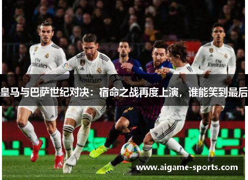 皇马与巴萨世纪对决：宿命之战再度上演，谁能笑到最后