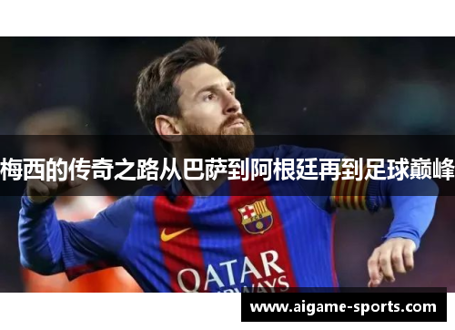 梅西的传奇之路从巴萨到阿根廷再到足球巅峰