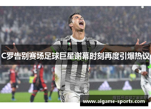 C罗告别赛场足球巨星谢幕时刻再度引爆热议