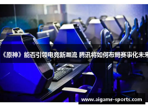 《原神》能否引领电竞新潮流 腾讯将如何布局赛事化未来