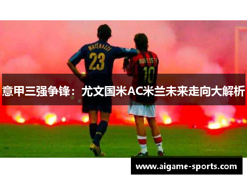 意甲三强争锋：尤文国米AC米兰未来走向大解析