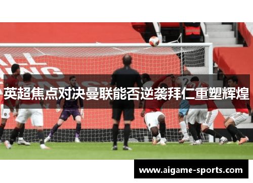 英超焦点对决曼联能否逆袭拜仁重塑辉煌