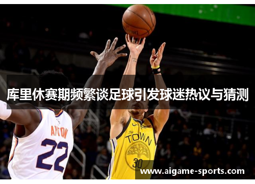 库里休赛期频繁谈足球引发球迷热议与猜测