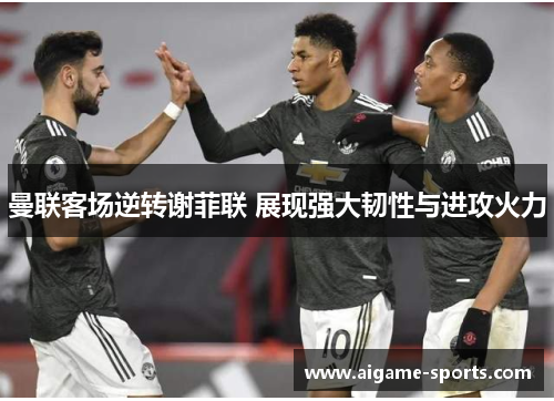 曼联客场逆转谢菲联 展现强大韧性与进攻火力