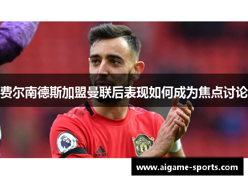 费尔南德斯加盟曼联后表现如何成为焦点讨论