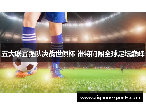 五大联赛强队决战世俱杯 谁将问鼎全球足坛巅峰